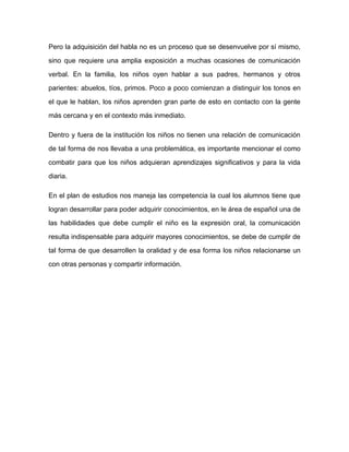 Pero la adquisición del habla no es un proceso que se desenvuelve por sí mismo,

sino que requiere una amplia exposición a muchas ocasiones de comunicación

verbal. En la familia, los niños oyen hablar a sus padres, hermanos y otros

parientes: abuelos, tíos, primos. Poco a poco comienzan a distinguir los tonos en

el que le hablan, los niños aprenden gran parte de esto en contacto con la gente

más cercana y en el contexto más inmediato.

Dentro y fuera de la institución los niños no tienen una relación de comunicación

de tal forma de nos llevaba a una problemática, es importante mencionar el como

combatir para que los niños adquieran aprendizajes significativos y para la vida

diaria.

En el plan de estudios nos maneja las competencia la cual los alumnos tiene que

logran desarrollar para poder adquirir conocimientos, en le área de español una de

las habilidades que debe cumplir el niño es la expresión oral, la comunicación

resulta indispensable para adquirir mayores conocimientos, se debe de cumplir de

tal forma de que desarrollen la oralidad y de esa forma los niños relacionarse un

con otras personas y compartir información.
 