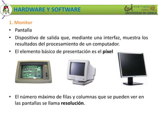 HARDWARE Y SOFTWARE 
1. Monitor 
• Pantalla 
• Dispositivo de salida que, mediante una interfaz, muestra los 
resultados del procesamiento de un computador. 
• El elemento básico de presentación es el píxel 
• El número máximo de filas y columnas que se pueden ver en 
las pantallas se llama resolución. 
 