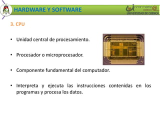 HARDWARE Y SOFTWARE 
3. CPU 
• Unidad central de procesamiento. 
• Procesador o microprocesador. 
• Componente fundamental del computador. 
• Interpreta y ejecuta las instrucciones contenidas en los 
programas y procesa los datos. 
 
