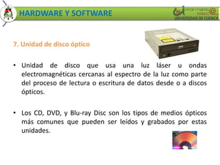 HARDWARE Y SOFTWARE 
7. Unidad de disco óptico 
• Unidad de disco que usa una luz láser u ondas 
electromagnéticas cercanas al espectro de la luz como parte 
del proceso de lectura o escritura de datos desde o a discos 
ópticos. 
• Los CD, DVD, y Blu-ray Disc son los tipos de medios ópticos 
más comunes que pueden ser leídos y grabados por estas 
unidades. 
 