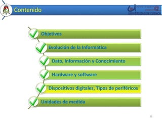Contenido 
Objetivos 
Evolución de la Informática 
Dato, Información y Conocimiento 
Hardware y software 
Dispositivos digitales, Tipos de periféricos 
Unidades de medida 
33 
 