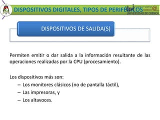DISPOSITIVOS DIGITALES, TIPOS DE PERIFÉRICOS 
DISPOSITIVOS DE SALIDA(S) 
Permiten emitir o dar salida a la información resultante de las 
operaciones realizadas por la CPU (procesamiento). 
Los dispositivos más son: 
– Los monitores clásicos (no de pantalla táctil), 
– Las impresoras, y 
– Los altavoces. 
 