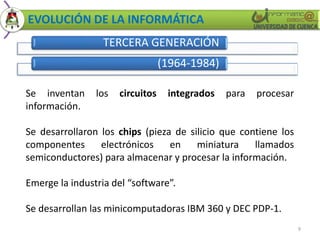 EVOLUCIÓN DE LA INFORMÁTICA 
TERCERA GENERACIÓN 
(1964-1984) 
9 
Se inventan los circuitos integrados para procesar 
información. 
Se desarrollaron los chips (pieza de silicio que contiene los 
componentes electrónicos en miniatura llamados 
semiconductores) para almacenar y procesar la información. 
Emerge la industria del “software”. 
Se desarrollan las minicomputadoras IBM 360 y DEC PDP-1. 
 