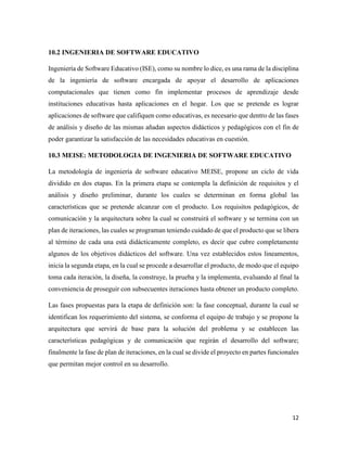 12
10.2 INGENIERIA DE SOFTWARE EDUCATIVO
Ingeniería de Software Educativo (ISE), como su nombre lo dice, es una rama de la disciplina
de la ingeniería de software encargada de apoyar el desarrollo de aplicaciones
computacionales que tienen como fin implementar procesos de aprendizaje desde
instituciones educativas hasta aplicaciones en el hogar. Los que se pretende es lograr
aplicaciones de software que califiquen como educativas, es necesario que dentro de las fases
de análisis y diseño de las mismas añadan aspectos didácticos y pedagógicos con el fin de
poder garantizar la satisfacción de las necesidades educativas en cuestión.
10.3 MEISE: METODOLOGIA DE INGENIERIA DE SOFTWARE EDUCATIVO
La metodología de ingeniería de software educativo MEISE, propone un ciclo de vida
dividido en dos etapas. En la primera etapa se contempla la definición de requisitos y el
análisis y diseño preliminar, durante los cuales se determinan en forma global las
características que se pretende alcanzar con el producto. Los requisitos pedagógicos, de
comunicación y la arquitectura sobre la cual se construirá el software y se termina con un
plan de iteraciones, las cuales se programan teniendo cuidado de que el producto que se libera
al término de cada una está didácticamente completo, es decir que cubre completamente
algunos de los objetivos didácticos del software. Una vez establecidos estos lineamentos,
inicia la segunda etapa, en la cual se procede a desarrollar el producto, de modo que el equipo
toma cada iteración, la diseña, la construye, la prueba y la implementa, evaluando al final la
conveniencia de proseguir con subsecuentes iteraciones hasta obtener un producto completo.
Las fases propuestas para la etapa de definición son: la fase conceptual, durante la cual se
identifican los requerimiento del sistema, se conforma el equipo de trabajo y se propone la
arquitectura que servirá de base para la solución del problema y se establecen las
características pedagógicas y de comunicación que regirán el desarrollo del software;
finalmente la fase de plan de iteraciones, en la cual se divide el proyecto en partes funcionales
que permitan mejor control en su desarrollo.
 