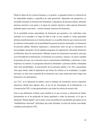 14
Desde la óptica de los recursos humanos y su gestión, va ganando terreno la valoración de
las capacidades propias y específicas de cada generación. Siguiendo esta perspectiva, es
razonable fomentar la formación de formadores y educadores de personas adultas, debiendo
prestarse atención a este punto y el apoyo de carácter educativo cobra especial dimensión
pudiendo aperar como tutor – monitor durante el proceso de formación.
En la actualidad existen antecedentes de formación que permiten a los individuos estar
incluidos en la sociedad a lo largo de toda la vida, en este sentido se vienen generando
distintas transformaciones en el sistema educativo y es posible observar que existen una serie
de esfuerzos relacionados con la posibilidad de generar proyectos destinados a la formación
de personas adultas. Distintos organismos e instituciones entre los que se encuentran las
universidades nacionales, llevan adelante programas de capacitación ofreciendo formación
en diferentes áreas de conocimiento. Deberán crearse los mecanismos necesarios, para que
en la Sociedad de la Información, la formación sea continua y alcance a la mayor cantidad
de personas (las que van a necesitar nuevos conocimientos habilidades y destrezas). Como
respuesta a lo anterior, los programas educativos destinados a personas adultas contemplan
entre otras posibilidades, el acercamiento de las personas adultas a las TICs, presentando
estos gran interés, dada la importancia que tienen las mismas en la actualidad y su papel
relevante, no sólo como contenido de la formación sino como medio para hacer llegar otra
formación a los destinatarios.
Las T.I.C. en la educación de adultos: nuevos enfoques de orientación, nuevas respuestas
educativas. Desde hace algunos años, el uso de las Tecnologías de la Información y la
Comunicación (TIC), se han generalizado a casi todas las esferas de nuestra vida.
Esta es una afirmación evidente como también lo es que el acceso y utilización de dichas
herramientas no se ha producido de forma igualitaria a todas las personas, es lo que se
denomina “Brecha digital”, por lo tanto, existe una población considerable que padece de un
“analfabetismo funcional” (individuos que están limitados a la hora de realizar actividades
cotidianas utilizando las TIC).
 