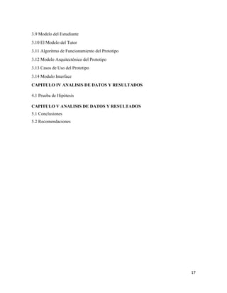 17
3.9 Modelo del Estudiante
3.10 El Modelo del Tutor
3.11 Algoritmo de Funcionamiento del Prototipo
3.12 Modelo Arquitectónico del Prototipo
3.13 Casos de Uso del Prototipo
3.14 Modulo Interface
CAPITULO IV ANALISIS DE DATOS Y RESULTADOS
4.1 Prueba de Hipótesis
CAPITULO V ANALISIS DE DATOS Y RESULTADOS
5.1 Conclusiones
5.2 Recomendaciones
 