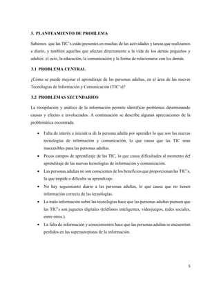 5
3. PLANTEAMIENTO DE PROBLEMA
Sabemos que las TIC’s están presentes en muchas de las actividades y tareas que realizamos
a diario, y también aquellas que afectan directamente a la vida de los demás pequeños y
adultos: el ocio, la educación, la comunicación y la forma de relacionarse con los demás.
3.1 PROBLEMA CENTRAL
¿Cómo se puede mejorar el aprendizaje de las personas adultas, en el área de las nuevas
Tecnologías de Información y Comunicación (TIC’s)?
3.2 PROBLEMAS SECUNDARIOS
La recopilación y análisis de la información permite identificar problemas determinando
causas y efectos e involucrados. A continuación se describe algunas apreciaciones de la
problemática encontrada.
 Falta de interés e iniciativa de la persona adulta por aprender lo que son las nuevas
tecnologías de información y comunicación, lo que causa que las TIC sean
inaccesibles para las personas adultas.
 Pocos campos de aprendizaje de las TIC, lo que causa dificultades al momento del
aprendizaje de las nuevas tecnologías de información y comunicación.
 Las personas adultas no son conscientes de los beneficios que proporcionan las TIC’s,
lo que impide o dificulta su aprendizaje.
 No hay seguimiento diario a las personas adultas, lo que causa que no tienen
información correcta de las tecnologías.
 La mala información sobre las tecnologías hace que las personas adultas piensen que
las TIC’s son juguetes digitales (teléfonos inteligentes, videojuegos, redes sociales,
entre otros.).
 La falta de información y conocimientos hace que las personas adultas se encuentran
perdidos en las superautopistas de la información.
 