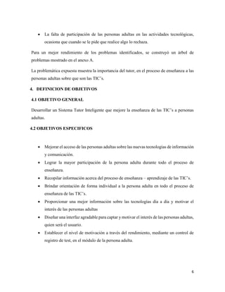 6
 La falta de participación de las personas adultas en las actividades tecnológicas,
ocasiona que cuando se le pide que realice algo lo rechaza.
Para un mejor rendimiento de los problemas identificados, se construyó un árbol de
problemas mostrado en el anexo A.
La problemática expuesta muestra la importancia del tutor, en el proceso de enseñanza a las
personas adultas sobre que son las TIC’s.
4. DEFINICION DE OBJETIVOS
4.1 OBJETIVO GENERAL
Desarrollar un Sistema Tutor Inteligente que mejore la enseñanza de las TIC’s a personas
adultas.
4.2 OBJETIVOS ESPECIFICOS
 Mejorar el acceso de las personas adultas sobre las nuevas tecnologías de información
y comunicación.
 Lograr la mayor participación de la persona adulta durante todo el proceso de
enseñanza.
 Recopilar información acerca del proceso de enseñanza – aprendizaje de las TIC’s.
 Brindar orientación de forma individual a la persona adulta en todo el proceso de
enseñanza de las TIC’s.
 Proporcionar una mejor información sobre las tecnologías día a día y motivar el
interés de las personas adultas
 Diseñar una interfaz agradable para captar y motivar el interés de las personas adultas,
quien será el usuario.
 Establecer el nivel de motivación a través del rendimiento, mediante un control de
registro de test, en el módulo de la persona adulta.
 