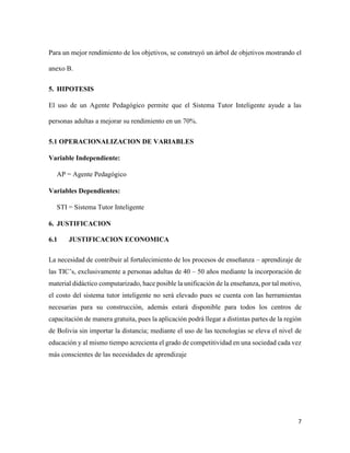 7
Para un mejor rendimiento de los objetivos, se construyó un árbol de objetivos mostrando el
anexo B.
5. HIPOTESIS
El uso de un Agente Pedagógico permite que el Sistema Tutor Inteligente ayude a las
personas adultas a mejorar su rendimiento en un 70%.
5.1 OPERACIONALIZACION DE VARIABLES
Variable Independiente:
AP = Agente Pedagógico
Variables Dependientes:
STI = Sistema Tutor Inteligente
6. JUSTIFICACION
6.1 JUSTIFICACION ECONOMICA
La necesidad de contribuir al fortalecimiento de los procesos de enseñanza – aprendizaje de
las TIC’s, exclusivamente a personas adultas de 40 – 50 años mediante la incorporación de
material didáctico computarizado, hace posible la unificación de la enseñanza, por tal motivo,
el costo del sistema tutor inteligente no será elevado pues se cuenta con las herramientas
necesarias para su construcción, además estará disponible para todos los centros de
capacitación de manera gratuita, pues la aplicación podrá llegar a distintas partes de la región
de Bolivia sin importar la distancia; mediante el uso de las tecnologías se eleva el nivel de
educación y al mismo tiempo acrecienta el grado de competitividad en una sociedad cada vez
más conscientes de las necesidades de aprendizaje
 
