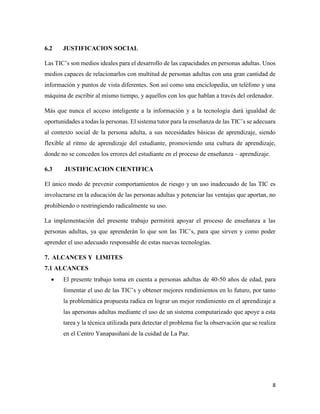 8
6.2 JUSTIFICACION SOCIAL
Las TIC’s son medios ideales para el desarrollo de las capacidades en personas adultas. Unos
medios capaces de relacionarlos con multitud de personas adultas con una gran cantidad de
información y puntos de vista diferentes. Son así como una enciclopedia, un teléfono y una
máquina de escribir al mismo tiempo, y aquellos con los que hablan a través del ordenador.
Más que nunca el acceso inteligente a la información y a la tecnología dará igualdad de
oportunidades a todas la personas. El sistema tutor para la enseñanza de las TIC’s se adecuara
al contexto social de la persona adulta, a sus necesidades básicas de aprendizaje, siendo
flexible al ritmo de aprendizaje del estudiante, promoviendo una cultura de aprendizaje,
donde no se conceden los errores del estudiante en el proceso de enseñanza – aprendizaje.
6.3 JUSTIFICACION CIENTIFICA
El único modo de prevenir comportamientos de riesgo y un uso inadecuado de las TIC es
involucrarse en la educación de las personas adultas y potenciar las ventajas que aportan, no
prohibiendo o restringiendo radicalmente su uso.
La implementación del presente trabajo permitirá apoyar el proceso de enseñanza a las
personas adultas, ya que aprenderán lo que son las TIC’s, para que sirven y como poder
aprender el uso adecuado responsable de estas nuevas tecnologías.
7. ALCANCES Y LIMITES
7.1 ALCANCES
 El presente trabajo toma en cuenta a personas adultas de 40-50 años de edad, para
fomentar el uso de las TIC’s y obtener mejores rendimientos en lo futuro, por tanto
la problemática propuesta radica en lograr un mejor rendimiento en el aprendizaje a
las apersonas adultas mediante el uso de un sistema computarizado que apoye a esta
tarea y la técnica utilizada para detectar el problema fue la observación que se realiza
en el Centro Yanapasiñani de la cuidad de La Paz.
 