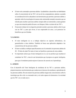 9
 El tutor solo contempla a personas adultas. Ayudándoles a desarrollar sus habilidades
sobre el conocimiento de las TIC’s (el uso de las computadoras), además se pondrá
en consideración de los educadores una herramienta que permita a personas adultas a
aprender sobre las tecnologías de manera más entretenida tomando encuentra que un
método para enseñar a personas adultas siempre debe ser entretenido y nada agotador
ya que esta situación podría llevarse a un bloqueo, fobia o rechazo de las TIC’s.
 El presente trabajo de investigación pretende enseñar a personas adultas sobre lo que
son las TIC’s y para qué sirven, el uso responsable de estas y así potenciar los
beneficios que nos brindan.
7.2 LIMITES
 El tutor inteligente no va a trabajar objetivos en soportes informáticos, sin
generalizarlos a otros ámbitos. También no busca una aplicación adaptada a las
características de las personas adultas.
 El tutor se dedica a trabajar específicamente con el contenido con personas adultas de
40 – 50 años de edad. Por tanto el tutor no beneficia a personas de otras edades.
 Es importante aclarar que el tutor inteligente no va a ser un profesor que enseñara al
estudiante las TIC’s, trata de una herramienta que incorpora un agente inteligente,
para que el estudiante pueda mejorar el proceso de asesoría en el aprendizaje.
8. APORTE
Con el desarrollo del Tutor Inteligente de enseñanza de las TIC’s a personas adultas,
proporcionaremos una herramienta que coadyuvara el proceso de enseñanza y aprendizaje de
las personas adultas. De esta manera las personas adultas tengan más conocimientos sobre la
tecnología que día a día va avanzando más y así serán capaces de demostrar a la sociedad
que las TIC`s no es nada nuevo.
 