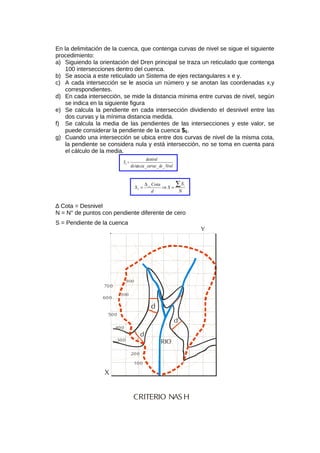 En la delimitación de la cuenca, que contenga curvas de nivel se sigue el siguiente
procedimiento:
a) Siguiendo la orientación del Dren principal se traza un reticulado que contenga
100 intersecciones dentro del cuenca.
b) Se asocia a este reticulado un Sistema de ejes rectangulares x e y.
c) A cada intersección se le asocia un número y se anotan las coordenadas x,y
correspondientes.
d) En cada intersección, se mide la distancia mínima entre curvas de nivel, según
se indica en la siguiente figura
e) Se calcula la pendiente en cada intersección dividiendo el desnivel entre las
dos curvas y la mínima distancia medida.
f) Se calcula la media de las pendientes de las intersecciones y este valor, se
puede considerar la pendiente de la cuenca SC.
g) Cuando una intersección se ubica entre dos curvas de nivel de la misma cota,
la pendiente se considera nula y está intersección, no se toma en cuenta para
el cálculo de la media.
Niveldecurvasciadis
desnivel
SI
___tan
=
N
S
S
d
Cota
S
i
I
∑=⇒
∆
=
_
∆ Cota = Desnivel
N = N° de puntos con pendiente diferente de cero
S = Pendiente de la cuenca
RIO
CRITERIO NAS H
100
300
400
500
600
700
200
800
900
d
d
d
X
Y
 