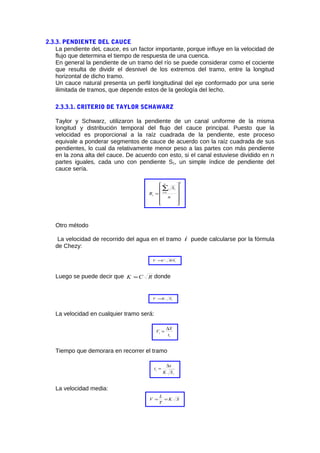 2.3.3. PENDIENTE DEL CAUCE
La pendiente deL cauce, es un factor importante, porque influye en la velocidad de
flujo que determina el tiempo de respuesta de una cuenca.
En general la pendiente de un tramo del río se puede considerar como el cociente
que resulta de dividir el desnivel de los extremos del tramo, entre la longitud
horizontal de dicho tramo.
Un cauce natural presenta un perfil longitudinal del eje conformado por una serie
ilimitada de tramos, que depende estos de la geología del lecho.
2.3.3.1. CRITERIO DE TAYLOR SCHAWARZ
Taylor y Schwarz, utilizaron la pendiente de un canal uniforme de la misma
longitud y distribución temporal del flujo del cauce principal. Puesto que la
velocidad es proporcional a la raíz cuadrada de la pendiente, este proceso
equivale a ponderar segmentos de cauce de acuerdo con la raíz cuadrada de sus
pendientes, lo cual da relativamente menor peso a las partes con más pendiente
en la zona alta del cauce. De acuerdo con esto, si el canal estuviese dividido en n
partes iguales, cada uno con pendiente S1, un simple índice de pendiente del
cauce sería.
2
1












=
∑=
n
S
R
n
i
i
s
Otro método
La velocidad de recorrido del agua en el tramo i puede calcularse por la fórmula
de Chezy:
iRSCV =
Luego se puede decir que RCK = donde
iSKV =
La velocidad en cualquier tramo será:
i
i
t
X
V
∆
=
Tiempo que demorara en recorrer el tramo
i
i
SK
x
t
∆
=
La velocidad media:
SK
T
L
V ==
 