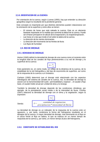 2.3.4. ORIENTACION DE LA CUENCA
Por orientación de la cuenca, según LLamas (1993), hay que entender su dirección
geográfica según la resultante de la pendiente general.
Este concepto es importante por que distintos elementos pueden relacionarse con
la orientación de la superficie y entre ellos se tienen:
- El número de horas que está soleada la cuenca. Este es un elemento
bastante importante en la medida que aumenta la latitud de la cuenca. Puede
ser el factor principal en el cálculo de la evaporación y la evapotranspiración.
- Las horas en a las que incide el sol sobre la ladera de la cuenca.
- La dirección de los vientos dominantes
- La dirección del movimiento de los frentes de lluvia
- Los flujos de humedad
2.4. RED DE DRENAJE
2.4.1. DENSIDAD DE DRENAJE
Horton (1945) definió la densidad de drenaje de una cuenca como el cociente entre
la longitud total de los canales de flujo pertenecientes a su red de drenaje y la
superficie de la cuenca:
A
L
=D T
Este parámetro es, en cierto modo, un reflejo de la dinámica de la cuenca, de la
estabilidad de la red hidrográfica y del tipo de escorrentía de superficie, así como
de la respuesta de la cuenca a un chubasco.
Carlston (1963) determinó que el drenaje está relacionado con los aspectos
hidrológicos del sistema de canales de la cuenca. Así, la densidad de drenaje la
asoció con la transmisividad del suelo –permeabilidad y espesor- , el caudal o flujo
base, el caudal medio anual por unidad de área y la recarga.
También la densidad de drenaje depende de las condiciones climáticas; por
ejemplo, de la precipitación anual media o de la intensidad de lluvia. Chorley
(1957) relacionó la densidad de drenaje con el clima y la vegetación, según la
expresión:
I
1
Dα
Siendo:
lluviadeintensidad*ionprecipitac
vegetaciondecantidad
=I
La densidad de drenaje es un indicador de la respuesta de la cuenca ante un
aguacero, y, por tanto, condiciona la forma del hidrograma resultante en el
desagüe de la cuenca. A mayor densidad de drenaje, más dominante es el flujo en
el cauce frente al flujo en ladera, lo que se traduce en un menor tiempo de
respuesta de la cuenca y, por tanto, un menor tiempo al pico del hidrograma.
2.4.2. CONSTANTE DE ESTABILIDAD DEL RIO
 