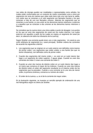 Las redes de drenaje pueden ser modeladas o representadas como arboles, los
cuales están conformados por un conjunto de nodos conectados unos a otros por
segmentos de recta de manera que cada nodo tiene solo una ruta hacia la salida.
Los nodos que se conectan a un solo segmento son llamados fuentes y los que
conectan a más de uno son llamados uniones. Además los segmentos que se
conectan a una fuente y a una unión se los denomina tramos exteriores o externos
y a aquellos que se conectan a dos uniones se les denomina tramos interiores o
internos
Se considera que la cuenca tiene una única salida o punto de desagüe; Los puntos
en los que se unen dos segmentos de canal son los nudos internos; Los nudos
externos son aquellos a partir de los cuales se origina un segmento de canal (es
decir, la cabecera de todos los tributarios de la cuenca);
Según Strahler una corriente puede tener uno o más segmentos. Un canal es una
unión arbitraria de segmentos (e.j. canal principal). Strahler ordena las corrientes
de acuerdo los siguientes criterios:
1. Los segmentos que se originan en un nudo externo son definidos como tramos
de primer orden. Los segmentos que están unidos a una fuente (los que no
tienen tributarios), son definidos como de primer orden.
2. Cuando dos segmentos del mismo orden, i, se unen en un nudo interior dan
lugar a un segmento de orden superior, 2 aguas abajo. Cuando se unen dos
corrientes de orden 2 crean una corriente de orden 3
3. Cuando se unen dos tramos de distinto orden en un nudo interior dan lugar a
un tramo que conserva el mayor de los órdenes. Cuando se unen dos tramos
de distinto orden el orden del segmento resultante es el máximo orden de los
segmentos que la preceden. Cuando a una corriente se le une otra de menor
orden, la primera continúa y conserva su número de orden.
4. El orden de la cuenca, ω, es el de la corriente de mayor orden.
En la ilustración siguiente, se muestra un sencillo ejemplo de ordenación de una
red hidrográfica según el criterio de Strahler.
 