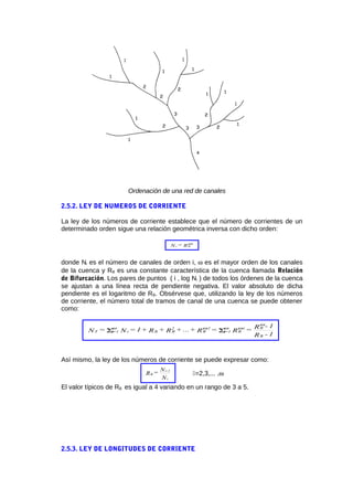 Ordenación de una red de canales
2.5.2. LEY DE NUMEROS DE CORRIENTE
La ley de los números de corriente establece que el número de corrientes de un
determinado orden sigue una relación geométrica inversa con dicho orden:
R=N
i-
Bi
ω
donde Ni es el número de canales de orden i, ω es el mayor orden de los canales
de la cuenca y RB es una constante característica de la cuenca llamada Relación
de Bifurcación. Los pares de puntos ( i , log Ni ) de todos los órdenes de la cuenca
se ajustan a una línea recta de pendiente negativa. El valor absoluto de dicha
pendiente es el logaritmo de RB. Obsérvese que, utilizando la ley de los números
de corriente, el número total de tramos de canal de una cuenca se puede obtener
como:
1-R
1-R=R=R+...+R+R+1=N=N
B
Bi-
B=1i
1-
B
2
BBi=1iT
ω
ωωωω
ΣΣ
Así mismo, la ley de los números de corriente se puede expresar como:
N
N=R
i
1-i
B =2,3,... ,ω
El valor típicos de RB es igual a 4 variando en un rango de 3 a 5.
2.5.3. LEY DE LONGITUDES DE CORRIENTE
 