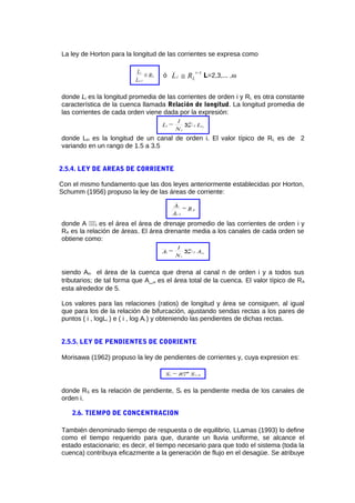 La ley de Horton para la longitud de las corrientes se expresa como
R
L
L
L
1-i
i
≅ ó
1−
≅
i
Li RL L=2,3,... ,ω
donde Li es la longitud promedia de las corrientes de orden i y RL es otra constante
característica de la cuenca llamada Relación de longitud. La longitud promedia de
las corrientes de cada orden viene dada por la expresión:
L
N
1
=L i
N
=1n
i
i n
i
Σ
donde Lin es la longitud de un canal de orden i. El valor típico de RL es de 2
variando en un rango de 1.5 a 3.5
2.5.4. LEY DE AREAS DE CORRIENTE
Con el mismo fundamento que las dos leyes anteriormente establecidas por Horton,
Schumm (1956) propuso la ley de las áreas de corriente:
R=
A
A
A
1-i
i
donde A i es el área el área de drenaje promedio de las corrientes de orden i y
RA es la relación de áreas. El área drenante media a los canales de cada orden se
obtiene como:
A
N
1
=A i
N
=1n
i
i n
i
Σ
siendo Ain el área de la cuenca que drena al canal n de orden i y a todos sus
tributarios; de tal forma que A_ω es el área total de la cuenca. El valor típico de RA
esta alrededor de 5.
Los valores para las relaciones (ratios) de longitud y área se consiguen, al igual
que para los de la relación de bifurcación, ajustando sendas rectas a los pares de
puntos ( i , logLi ) e ( i , log Ai ) y obteniendo las pendientes de dichas rectas.
2.5.5. LEY DE PENDIENTES DE COORIENTE
Morisawa (1962) propuso la ley de pendientes de corrientes y, cuya expresion es:
SR=S i
i-
Si 1−
ω
donde RS es la relación de pendiente, Si es la pendiente media de los canales de
orden i.
2.6. TIEMPO DE CONCENTRACION
También denominado tiempo de respuesta o de equilibrio, LLamas (1993) lo define
como el tiempo requerido para que, durante un lluvia uniforme, se alcance el
estado estacionario; es decir, el tiempo necesario para que todo el sistema (toda la
cuenca) contribuya eficazmente a la generación de flujo en el desagüe. Se atribuye
 