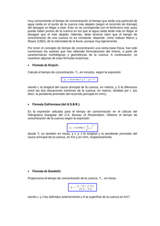 muy comúnmente el tiempo de concentración al tiempo que tarda una partícula de
agua caída en el punto de la cuenca más alejado (según el recorrido de drenaje)
del desagüe en llegar a éste. Esto no se corresponde con el fenómeno real, pues
puede haber puntos de la cuenca en los que el agua caída tarde más en llegar al
desagüe que el más alejado. Además, debe tenerse claro que el tiempo de
concentración de una cuenca no es constante; depende, como indican Marco y
Reyes (1992), de la intensidad de la lluvia, aunque muy ligeramente.
Por tener el concepto de tiempo de concentración una cierta base física, han sido
numerosos los autores que han obtenido formulaciones del mismo, a partir de
características morfológicas y geométricas de la cuenca. A continuación, se
muestran algunas de esas fórmulas empíricas:
• Fórmula de Kirpich.
Calcula el tiempo de concentración, Tc, en minutos, según la expresión
SL0.01947=T
-0.3850.77
c
siendo L la longitud del cauce principal de la cuenca, en metros, y S la diferencia
entre las dos elevaciones extremas de la cuenca, en metros, dividida por L (es
decir, la pendiente promedio del recorrido principal en m/m).
• Fórmula Californiana (del U.S.B.R.).
Es la expresión utilizada para el tiempo de concentración en el cálculo del
hidrograma triangular del U.S. Bureau of Reclamation. Obtiene el tiempo de
concentración de la cuenca según la expresión
)
J
L
(0.066=T 1/2
0.77
c
donde Tc es también en horas, y L y J la longitud y la pendiente promedio del
cauce principal de la cuenca, en Km y en m/m, respectivamente.
• Fórmula de Giandotti.
Proporciona el tiempo de concentración de la cuenca, Tc , en horas.
LJ25.3
L1.5+A4
=T c
siendo L y J los definidos anteriormente y A la superficie de la cuenca en Km2
.
 