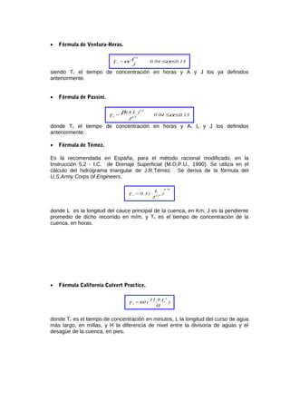 • Fórmula de Ventura-Heras.
0.130.04
J
A=T
0.5
c ≤≤αα
siendo Tc el tiempo de concentración en horas y A y J los ya definidos
anteriormente.
• Fórmula de Passini.
0.130.04
J
)L(A
=T 0.5
1/3
c ≤≤α
β
donde Tc el tiempo de concentración en horas y A, L y J los definidos
anteriormente.
• Fórmula de Témez.
Es la recomendada en España, para el método racional modificado, en la
Instrucción 5.2 - I.C. de Drenaje Superficial (M.O.P.U., 1990). Se utiliza en el
cálculo del hidrograma triangular de J.R.Témez. Se deriva de la fórmula del
U.S.Army Corps of Engineers.
)
J
L
(0.3=T 1/4
0.76
c
donde L es la longitud del cauce principal de la cuenca, en Km, J es la pendiente
promedio de dicho recorrido en m/m, y Tc es el tiempo de concentración de la
cuenca, en horas.
• Fórmula California Culvert Practice.
)
H
L11.9
(60=T
3
c
donde Tc es el tiempo de concentración en minutos, L la longitud del curso de agua
más largo, en millas, y H la diferencia de nivel entre la divisoria de aguas y el
desagüe de la cuenca, en pies.
 
