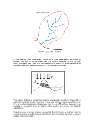 RIO QUE DESEMBOCA AL MAR
MAR
DIVIS ORIA DE AGUAS
RIO
La definición de dicha línea no es clara ni única, pues puede existir dos líneas de
divorcio: una para las aguas superficiales que sería la topográfica y otra para las
aguas subsuperficiales, línea que sería determinada en función de los perfiles de la
estructura geológica, fundamentalmente por los pisos impermeables.
Para efectos de balance hídrico si se presenta una situación como la mostrada, el área
superficial puede ser mucho menor que el área total contribuyente al caudal de un río.
Si se presentan estructuras geológicas que favorecen la infiltración de aguas de otras
cuencas, es necesario tener en cuenta estos aportes que pueden ser bastante
significativos.
Frecuentemente se desea analizar una cuenca de gran tamaño y muchas veces es
necesario dividirla en subcuencas o subsistemas dependiendo de las metas en estudio
del proyecto determinado.
 