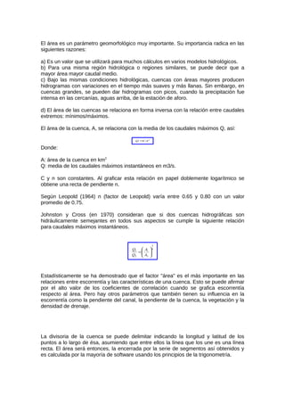 El área es un parámetro geomorfológico muy importante. Su importancia radica en las
siguientes razones:
a) Es un valor que se utilizará para muchos cálculos en varios modelos hidrológicos.
b) Para una misma región hidrológica o regiones similares, se puede decir que a
mayor área mayor caudal medio.
c) Bajo las mismas condiciones hidrológicas, cuencas con áreas mayores producen
hidrogramas con variaciones en el tiempo más suaves y más llanas. Sin embargo, en
cuencas grandes, se pueden dar hidrogramas con picos, cuando la precipitación fue
intensa en las cercanías, aguas arriba, de la estación de aforo.
d) El área de las cuencas se relaciona en forma inversa con la relación entre caudales
extremos: mínimos/máximos.
El área de la cuenca, A, se relaciona con la media de los caudales máximos Q, así:
n
CAQ =
Donde:
A: área de la cuenca en km2
Q: media de los caudales máximos instantáneos en m3/s.
C y n son constantes. Al graficar esta relación en papel doblemente logarítmico se
obtiene una recta de pendiente n.
Según Leopold (1964) n (factor de Leopold) varía entre 0.65 y 0.80 con un valor
promedio de 0.75.
Johnston y Cross (en 1970) consideran que si dos cuencas hidrográficas son
hidráulicamente semejantes en todos sus aspectos se cumple la siguiente relación
para caudales máximos instantáneos.
4
3
2
1
2
1






=
A
A
Q
Q
Estadísticamente se ha demostrado que el factor "área" es el más importante en las
relaciones entre escorrentía y las características de una cuenca. Esto se puede afirmar
por el alto valor de los coeficientes de correlación cuando se grafica escorrentía
respecto al área. Pero hay otros parámetros que también tienen su influencia en la
escorrentía como la pendiente del canal, la pendiente de la cuenca, la vegetación y la
densidad de drenaje.
La divisoria de la cuenca se puede delimitar indicando la longitud y latitud de los
puntos a lo largo de ésa, asumiendo que entre ellos la línea que los une es una línea
recta. El área será entonces, la encerrada por la serie de segmentos así obtenidos y
es calculada por la mayoría de software usando los principios de la trigonometría.
 