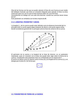 Otra de las formas con las que se puede calcular el Área de una Cuenca es por medio
del Software Autocad, que tiene un comando integrado para calcular el Área, la única
restricción para sus uso es que la línea divisoria debe ser una Poli línea.
Generalmente se trabaja con una sola cifra decimal, cuando las cuencas tienen áreas
de km2
.
Este parámetro se simboliza con la letra mayúscula A.
2.1.2. LONGITUD, PERIMETRO Y ANCHO.
La longitud, L, de la cuenca puede estar definida como la distancia horizontal del río
principal entre un punto aguas abajo (estación de aforo) y otro punto aguas arriba
donde la tendencia general del río principal corte la línea de contorno de la cuenca.
El perímetro de la cuenca o la longitud de la línea de divorcio, es un parámetro
importante, pues en conexión con el área nos puede decir algo sobre la forma de la
cuenca. Usualmente este parámetro físico es simbolizado por la mayúscula P.
El ancho se define como la relación entre el área (A) y la longitud de la cuenca (L) y se
designa por la letra W. De forma que:
L
A
W =
2.2. PARAMETROS DE FORMA DE LA CUENCA
 