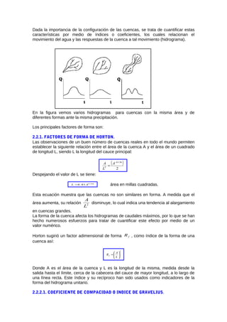 Dada la importancia de la configuración de las cuencas, se trata de cuantificar estas
características por medio de índices o coeficientes, los cuales relacionan el
movimiento del agua y las respuestas de la cuenca a tal movimiento (hidrograma).
En la figura vemos varios hidrogramas para cuencas con la misma área y de
diferentes formas ante la misma precipitación.
Los principales factores de forma son:
2.2.1. FACTORES DE FORMA DE HORTON.
Las observaciones de un buen número de cuencas reales en todo el mundo permiten
establecer la siguiente relación entre el área de la cuenca A y el área de un cuadrado
de longitud L, siendo L la longitud del cauce principal:
( )
2
136.0
2
−
=
A
L
A
Despejando el valor de L se tiene:
568.0
41.1 AL = área en millas cuadradas.
Esta ecuación muestra que las cuencas no son similares en forma. A medida que el
área aumenta, su relación 2
L
A
disminuye, lo cual indica una tendencia al alargamiento
en cuencas grandes.
La forma de la cuenca afecta los hidrogramas de caudales máximos, por lo que se han
hecho numerosos esfuerzos para tratar de cuantificar este efecto por medio de un
valor numérico.
Horton sugirió un factor adimensional de forma fR , como índice de la forma de una
cuenca así:
2






=
L
A
Rf
Donde A es el área de la cuenca y L es la longitud de la misma, medida desde la
salida hasta el límite, cerca de la cabecera del cauce de mayor longitud, a lo largo de
una línea recta. Este índice y su recíproco han sido usados como indicadores de la
forma del hidrograma unitario.
2.2.2.1. COEFICIENTE DE COMPACIDAD O INDICE DE GRAVELIUS.
 