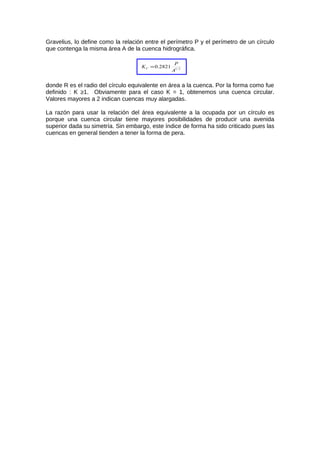 Gravelius, lo define como la relación entre el perímetro P y el perímetro de un círculo
que contenga la misma área A de la cuenca hidrográfica.
2/1
2821.0
A
P
KC =
donde R es el radio del círculo equivalente en área a la cuenca. Por la forma como fue
definido : K ≥1. Obviamente para el caso K = 1, obtenemos una cuenca circular.
Valores mayores a 2 indican cuencas muy alargadas.
La razón para usar la relación del área equivalente a la ocupada por un círculo es
porque una cuenca circular tiene mayores posibilidades de producir una avenida
superior dada su simetría. Sin embargo, este índice de forma ha sido criticado pues las
cuencas en general tienden a tener la forma de pera.
 