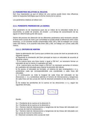 2.3 PARAMETROS RELATIVOS AL RELEIVE.
Son muy importantes ya que el relieve de una cuenca puede tener más influencia
sobre la respuesta hidrológica que la forma misma de la cuenca.
Los parámetros relativos al relieve son:
2.3.1. PENDIENTE PROMEDIO DE LA CUENCA.
Este parámetro es de importancia pues da un índice de la velocidad media de la
escorrentía, su poder de arrastre, de erosión y el tiempo de concentración de las
aguas en determinado punto del cauce.
Dentro del proceso de obtención de los diferentes parámetros será necesario calcular
el Área entre curvas de nivel y por comodidad se puede dividir la diferencia entre cotas
extremas, y si el cociente resulta comprendido entre 100 y 200 se trabajan con curvas
cada 100 metros, si el cociente está entre 200 y 300, se trabaja con curvas cada 200
metros.
2.3.1.1. CRITERIO DE HORTON
Sobre la delimitación del Cuenca que contiene las curvas de nivel se procede de la
siguiente manera:
a) Siguiendo la orientación del Dren principal se traza un reticulado de acuerdo al
siguiente criterio
- Si la cuenca tiene una Área menor o igual a 250 km2
, es necesario formar un
reticulado de por lo menos 4 cuadrados por lado.
- Si la cuenca tiene una Área mayor a 250 km2
es necesario aumentar el número
de cuadrados del reticulado para mejorar la precisión del cálculo.
b) Se asocia, el reticulado así formado, un sistema de ejes rectangulares x e y,
acotándose cada eje correspondiéndole una coordenada a cada línea del
reticulado.
c) A continuación se mide la longitud de cada línea del reticulado en las
direcciones x e y, contándose además el número de intersecciones y tangencias
de cada línea con las curvas de nivel de desnivel constante en las direcciones x e
y.
d) Se evalúa las pendientes de la cuenca en las direcciones x e y, según las
siguientes fórmulas.
X
XX
L
D
NS =
Y
XY
L
D
NS =
Donde:
Sx = Pendiente de la cuenca en la dirección X.
Sy = Pendiente de la cuenca en la dirección y.
Nx = Número total de intersecciones y tangencias de las líneas del reticulado con
las curvas de nivel en la dirección x.
Ny = Número total de intersecciones y tangencias de las líneas del reticulado con
las curvas de nivel en la dirección y.
D = Desnivel constante entre curvas de nivel
 