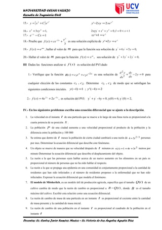 UNIVERSIDAD CESAR VALLEJO
Escuela de Ingeniería Civil
15.- ( ) 2
2 x
eCxy +=
2
22' x
xexyy =−
16.- ,13 23
=+ xyx 10,02xyy 22'
<<==++ xIyx
17.- 1=−−
Cxe y y
exy =+1'
18.- Pruebe que
3
)( 2
x
x e
cexf += −
es una solución explícita de x
eyy =+2'
19.- mx
exf =)( , hallar el valor de m para que la función sea solución de ,056y '''
=++ yy
20.- Hallar el valor de m para que la función ,)( m
xxf = sea solución de ,023y ''''''
=++ yy
III Dadas las funciones analizar si )(xf es solución del PVI dado
1.- Verifique que la función xx
ececx 2
21)( −
+=φ es una solución de 02
2
2
=−+ y
dx
dy
dx
yd
para
cualquier elección de las constantes 21 , cc . Determine 21 , cc de modo que se satisfagan las
siguientes condiciones iniciales. 2)1(';1)1( =−=− yy
2.- ,24)( 32 xx
eexf −
+= es solución del PVI: ,2)0(y6;y(0)0,6y-yy ''''
===+
IV.- En los siguientes problemas escriba una ecuación diferencial que se ajuste a la descripción.
1. La velocidad en el instante t de una partícula que se mueve a lo largo de una línea recta es proporcional a la
cuarta potencia de su posición x .
2. La población P de una ciudad aumenta a una velocidad proporcional al producto de la población y la
diferencia entre la población y 100 000
3. Se estima que dentro de t meses la población de cierta ciudad cambiará a una razón de 3/254 t+ personas
por mes. Determinar la ecuación diferencial que describe este fenómeno.
4. Un objeto se mueve de manera que su velocidad después de t minutos es 2341)( tttv ++= metros por
minuto Determinar la ecuación diferencial que describe el desplazamiento del objeto.
5. La razón a la que las personas oyen hablar acerca de un nuevo aumento en los alimentos en un país es
proporcional al número de personas que no ha oído hablar al respecto.
6. La razón a la que se propaga una epidemia en una comunidad es conjuntamente proporcional a la cantidad de
residentes que han sido infectados y al número de residentes propenso a la enfermedad que no han sido
infectados. Expresar la ecuación diferencial que modela el fenómeno.
7. El modelo de Mitsherlich, es un modelo útil de producción agrícola, especifica que el tamaño )(tQ de un
cultivo cambia de modo que la razón de cambio es proporcional a )(tQB − , donde B es el tamaño
máximo del cultivo. Escribir esta relación como una ecuación diferencial.
8. La razón de cambio de masa de una partícula en un instante t es proporcional al cociente entre la cantidad
de masa presente y la cantidad de masa inicial.
9. La razón de cambio de una población en el instante t es proporcional al cuadrado de la población en el
instante t
Docentes: Lic. Carlos Javier Ramírez Muñoz – Lic. Victoria de los Ángeles Agustín Díaz
 