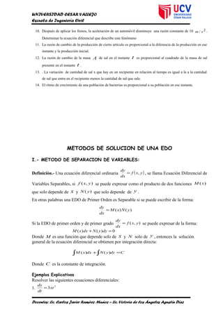 UNIVERSIDAD CESAR VALLEJO
Escuela de Ingeniería Civil
10. Después de aplicar los frenos, la aceleración de un automóvil disminuye una razón constante de 10 2/ sm .
Determinar la ecuación diferencial que describe este fenómeno
11. La razón de cambio de la producción de cierto artículo es proporcional a la diferencia de la producción en ese
instante y la producción inicial.
12. La razón de cambio de la masa A de sal en el instante t es proporcional al cuadrado de la masa de sal
presente en el instante t .
13. . La variación de cantidad de sal x que hay en un recipiente en relación al tiempo es igual a la a la cantidad
de sal que entra en el recipiente menos la cantidad de sal que sale.
14. El ritmo de crecimiento de una población de bacterias es proporcional a su población en ese instante.
METODOS DE SOLUCION DE UNA EDO
I.- METODO DE SEPARACION DE VARIABLES:
Definición.- Una ecuación diferencial ordinaria ( )yxf
dx
dy
,= , se llama Ecuación Diferencial de
Variables Separables, si ),( yxf se puede expresar como el producto de dos funciones )(xM
que solo depende de x y )( yN que solo depende de y .
En otras palabras una EDO de Primer Orden es Separable si se puede escribir de la forma:
)()( yNxM
dx
dy
=
Si la EDO de primer orden y de primer grado ),( yxf
dx
dy
= se puede expresar de la forma:
0)()( =+ dyyNdxxM
Donde M es una función que depende solo de x y N solo de y , entonces la solución
general de la ecuación diferencial se obtienen por integración directa:
CdyyNdxxM =+∫∫ )()(
Donde C es la constante de integración.
Ejemplos Explicativos
Resolver las siguientes ecuaciones diferenciales:
1.
2
3xt
dt
dx
=
Docentes: Lic. Carlos Javier Ramírez Muñoz – Lic. Victoria de los Ángeles Agustín Díaz
 