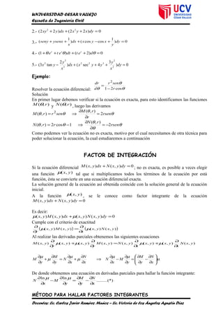 UNIVERSIDAD CESAR VALLEJO
Escuela de Ingeniería Civil
2.- 0)22()22( 22
=+++ dyxyxdxyxy
3.- 0)
1
coscos()
1
( =+−+++ dy
y
xyxdx
x
ysenxseny
4.- 0)2()1( =++++ θθθ detdtete ttt
5.- 0)
3
4sec()
2
tan3( 2
2
322
3
3
2
=+++− dy
x
y
yyxdx
x
y
yx
Ejemplo:
Resolver la ecuación diferencial: θ
θ
θ cos21
2
r
senr
d
dr
−
=
Solución
En primer lugar debemos verificar si la ecuación es exacta, para esto identificamos las funciones
),( rM θ y ),( rN θ , luego las derivamos
θ
θ
θθ rsen
r
rM
senrrM 2
),(
),( 2
=
∂
∂
⇒=
θ
θ
θ
θθ rsen
rN
rrN 2
),(
1cos2),( −=
∂
∂
⇒−=
Como podemos ver la ecuación no es exacta, motivo por el cual necesitamos de otra técnica para
poder solucionar la ecuación, la cual estudiaremos a continuación
FACTOR DE INTEGRACIÓN
Si la ecuación diferencial 0),(),( =+ dyyxNdxyxM ; no es exacta, es posible a veces elegir
una función ),( yxµ tal que si multiplicamos todos los términos de la ecuación por está
función, ésta se convierte en una ecuación diferencial exacta.
La solución general de la ecuación así obtenida coincide con la solución general de la ecuación
inicial.
A la función ),( yxµ , se le conoce como factor integrante de la ecuación
0),(),( =+ dyyxNdxyxM
Es decir:
0),(),(),(),( =+ dyyxNyxdxyxMyx µµ
Cumple con el criterio de exactitud
( ) ( )),(),(),(),( yxNyx
x
yxMyx
y
µµ
∂
∂
=
∂
∂
Al realizar las derivadas parciales obtenemos las siguientes ecuaciones
),(),(),(),(),(),(),(),( yxN
x
yxyx
x
yxNyxM
y
yxyx
y
yxM
∂
∂
+
∂
∂
=
∂
∂
+
∂
∂
µµµµ
µ
µµ
µ
µ
µ
µ






∂
∂
−
∂
∂
=
∂
∂
−
∂
∂
⇒
∂
∂
+
∂
∂
=
∂
∂
+
∂
∂
x
N
y
M
y
M
x
N
x
N
x
N
y
M
y
M
De donde obtenemos una ecuación en derivadas parciales para hallar la función integrante:
*).........(
lnln
x
N
y
M
y
M
x
N
∂
∂
−
∂
∂
=
∂
∂
−
∂
∂ µµ
MÉTODO PARA HALLAR FACTORES INTEGRANTES
Docentes: Lic. Carlos Javier Ramírez Muñoz – Lic. Victoria de los Ángeles Agustín Díaz
 