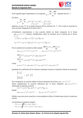 UNIVERSIDAD CESAR VALLEJO
Escuela de Ingeniería Civil
b) En segundo lugar comprobamos si la expresión
M
y
M
x
N
g
∂
∂
−
∂
∂
=
, depende sólo de y .
En efecto:
( )32
32
42
3232
2
52
2
833
yxy
yx
yyx
yxyx
M
y
M
x
N
g
+
−
=
+
−−+
=
∂
∂
−
∂
∂
=
podemos ver que g no se puede expresar sólo en términos de y . Por lo tanto la ecuación no
tiene un factor integrante de la forma )( yµ .
c) Finalmente examinaremos si ésta ecuación admite un factor integrante de la forma
ba
yxyx =),(µ , entonces multiplicamos todos los términos de la ecuación por el factor
ba
yx
( ) ( ) 032 3342
=+++ dyxyxyxdxyyxyx baba
( ) ( ) 032 313412
=+++ ++++++
dyyxyxdxyxyx babababa
Por la condición de exactitud se debe cumplir
x
yxN
y
yxM
∂
∂
=
∂
∂ ),(),(
313412
3),(;2),( ++++++
+=+= babababa
yxyxyxNyxyxyxM
( ) ( ) 32
421
),( ++
+++=
∂
∂ baba
yxbyxb
y
yxM
( ) ( ) 32
133
),( ++
+++=
∂
∂ baba
yxayxa
x
yxN
Luego
( ) ( ) ( ) ( ) 3232
133421 ++++
+++=+++ babababa
yxayxayxbyxb
Igualando los coeficientes de los términos semejantes tenemos el siguiente sistema de ecuaciones
119
3382
31
=∧=⇒



+=+
+=+
ba
ab
ab
Por consiguiente, la ecuación admite un factor integrante de la forma 119
),( yxyx =µ .
Ahora multiplicamos la ecuación diferencial por el factor integrante 119
),( yxyx =µ ,
obteniendo la siguiente ecuación
( ) ( ) 032 141011121591211
=+++ dyyxyxdxyxyx
Donde:
141011121591211
3),(;2),( yxyxyxNyxyxyxM +=+=
Debido a que esta nueva ecuación es exacta podemos utilizar el método para resolver ecuaciones
exactas.
a) Calculamos la siguiente integral
)(),(),( ygdxyxMyxF +=
∫
)()2(),( 1591211
ygdxyxyxyxF ++=
∫
Docentes: Lic. Carlos Javier Ramírez Muñoz – Lic. Victoria de los Ángeles Agustín Díaz
 