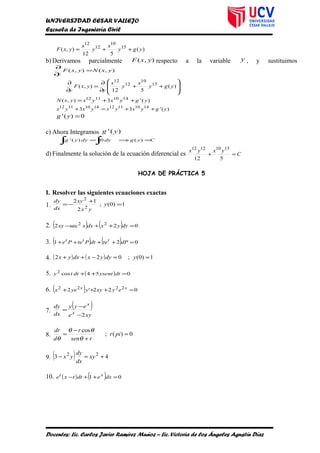 UNIVERSIDAD CESAR VALLEJO
Escuela de Ingeniería Civil
)(
512
),( 15
10
12
12
ygy
x
y
x
yxF ++=
b) Derivamos parcialmente ),( yxF respecto a la variable y , y sustituimos
),(),( yxNyxF
y
=
∂
∂








++
∂
∂
=
∂
∂
)(
512
),( 15
10
12
12
ygy
x
y
x
y
yxF
y
)('3),( 14101112
ygyxyxyxN ++=
)('33 1410111214101112
ygyxyxyxyx ++=+
0)(' =yg
c) Ahora Integramos )(' yg
Cygdydyyg =⇒=
∫∫ )(0)('
d) Finalmente la solución de la ecuación diferencial es C
yxyx
=+
512
15101212
HOJA DE PRÁCTICA 5
I. Resolver las siguientes ecuaciones exactas
1. 1)0(;
2
12
2
2
=
+
−= y
yx
xy
dx
dy
2. ( ) ( ) 02sec2 22
=++− dyyxdxxxy
3. ( ) ( ) 021 =++++ dPtedtPtePe ttt
4. ( ) ( ) 1)0(;022 ==−++ ydyyxdxyx
5. ( ) 054cos2
=++ dtysentdtty
6. ( ) 022'2 2222
=+++ xx
eyxyyyex
7.
( )
xye
eyy
dx
dy
x
x
2−
−
=
8. 0)(;
cos
=
+
−
= pir
rsen
r
d
dr
θ
θθ
θ
9. ( ) 43 22
+=− xy
dx
dy
yx
10. ( ) ( ) 01 =++− dxedttxe xt
Docentes: Lic. Carlos Javier Ramírez Muñoz – Lic. Victoria de los Ángeles Agustín Díaz
 