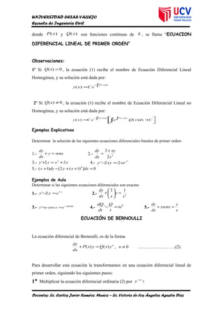 UNIVERSIDAD CESAR VALLEJO
Escuela de Ingeniería Civil
donde )(xP y )(xQ son funciones continuas de x , se llama “ECUACION
DIFERENCIAL LINEAL DE PRIMER ORDEN”
Observaciones:
1º Si 0)( =xQ , la ecuación (1) recibe el nombre de Ecuación Diferencial Lineal
Homogénea, y su solución está dada por:
∫=
− dxxP
eCxy
)(
)(
2º Si 0)( ≠xQ , la ecuación (1) recibe el nombre de Ecuación Diferencial Lineal no
Homogénea, y su solución está dada por:



 +∫∫= ∫
−
CdxxQeeCxy
dxxPdxxP
)(.)(
)()(
Ejemplos Explicativos
Determinar la solución de las siguientes ecuaciones diferenciales lineales de primer orden:
1.- senxy
dx
dy
=+ 2.- 2
2
3
x
xy
dx
dy +
=
3.- xxyy 22' 2
+=+ 4.-
2
22' x
xexyy =−
5.- 0])1(2[)1( 4
=++−+ dxxydyx
Ejemplos de Aula
Determinar si las siguientes ecuaciones diferenciales son exactas:
1.- x
eyy 7
2' =− 2.- 2
13
x
y
xdx
dy
=





+
3.- senx
exyy −
=+ cos' 4.-
t
te
t
Q
dt
dQ
=−´ 5.-
x
y
xsenx
dx
dy
=+
ECUACIÓN DE BERNOULLI
La ecuación diferencial de Bernoulli, es de la forma
n
yxQyxP
dx
dy
)()( =+ , 0≠n …………………….(2)
Para desarrollar esta ecuación la transformamos en una ecuación diferencial lineal de
primer orden, siguiendo los siguientes pasos:
1º Multiplicar la ecuación diferencial ordinaria (2) por
n
y−
:
Docentes: Lic. Carlos Javier Ramírez Muñoz – Lic. Victoria de los Ángeles Agustín Díaz
 