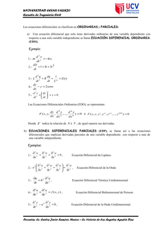 UNIVERSIDAD CESAR VALLEJO
Escuela de Ingeniería Civil
Las ecuaciones diferenciales se clasifican en ORDINARIAS y PARCIALES:
a) Una ecuación diferencial que solo tiene derivadas ordinarias de una variable dependiente con
respecto a una sola variable independiente se llama ECUACIÓN DIFERENCIAL ORDINARIA.
(EDO).
Ejemplo:
1.- ;2
2
kx
dt
xd
m −=
2.-
2341 tt
dt
dD
++=
3.- )(
1
2
2
tE
Cdt
dq
R
dt
qd
L q
=++
4.- senxy
dx
dy
2=−
5.- 0
5
2
2
=+





+ x
dt
dx
dt
xd
Las Ecuaciones Diferenciales Ordinarias (EDO), se representan:
0),...,,,,( 2
2
=n
n
dx
yd
dx
yd
dx
dy
yxF ó 0),...,''','',',,( )(
=n
yyyyyxF
Donde F indica la relación de x é y , de igual manera sus derivadas.
b) ECUACIONES DIFERENCIALES PARCIALES (EDP), se llama así a las ecuaciones
diferenciales que implican derivadas parciales de una variable dependiente con respecto a mas de
una variable independiente.
Ejemplos:
1.- 02
2
2
2
2
2
=
∂
∂
+
∂
∂
+
∂
∂
z
w
y
w
x
w
, Ecuación Diferencial de Laplace.
2.- 2
2
2
2
2
2
2
2
2
t
w
z
w
y
w
x
w
a
∂
∂
=





∂
∂
+
∂
∂
+
∂
∂
, Ecuación Diferencial de la Onda
3.- 2
2
2
x
u
h
t
u
∂
∂
=
∂
∂
, Ecuación Diferencial Térmica Unidimensional
4.- ),(2
2
2
2
yxf
y
u
x
u
=
∂
∂
+
∂
∂
, Ecuación Diferencial Bidimensional de Poisson
5.- 02
2
2
2
2
=
∂
∂
−
∂
∂
x
y
a
t
y
, Ecuación Diferencial de la Onda Unidimensional.
Docentes: Lic. Carlos Javier Ramírez Muñoz – Lic. Victoria de los Ángeles Agustín Díaz
 