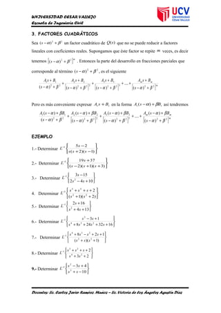 UNIVERSIDAD CESAR VALLEJO
Escuela de Ingeniería Civil
3. FACTORES CUADRÁTICOS
Sea 22
)( βα +−s un factor cuadrático de )(sQ que no se puede reducir a factores
lineales con coeficientes reales. Supongamos que éste factor se repite m veces, es decir
tenemos [ ]m
s 22
)( βα +− . Entonces la parte del desarrollo en fracciones parciales que
corresponde al término 22
)( βα +−s , es el siguiente
[ ] [ ] [ ]m
mm
s
BsA
s
BsA
s
BsA
s
BsA
22322
33
222
22
22
11
)(
....
)()()( βαβαβαβα +−
+
++
+−
+
+
+−
+
+
+−
+
Pero es más conveniente expresar 11 BsA + en la forma 11 )( BsA βα +− así tendremos
[ ] [ ] [ ]m
mm
s
BsA
s
BsA
s
BsA
s
BsA
22322
33
222
22
22
11
)(
)(
....
)(
)(
)(
)(
)(
)(
βα
βα
βα
βα
βα
βα
βα
βα
+−
+−
++
+−
+−
+
+−
+−
+
+−
+−
EJEMPLO
1.- Determinar






−+
−−
)1)(2(
251
sss
s
L
2.- Determinar






++−
+−
)3)(1)(2(
37191
sss
s
L
3.- Determinar






+−
−−
1042
153
2
1
ss
s
L
4. Determinar






++
+++−
)2)(1(
2
22
23
1
ss
sss
L
5.- Determinar






++
+−
134
162
2
1
ss
s
L
6.- Determinar






++++
+−−
1632248
13
234
2
1
ssss
ss
L
7.- Determinar






++
++−+−
)1)((
128
32
234
1
sss
ssss
L
8.- Determinar






++
+++−
23
2
24
23
1
ss
sss
L
9.- Determinar






−+
+−−
10
43
3
2
1
ss
ss
L
Docentes: Lic. Carlos Javier Ramírez Muñoz – Lic. Victoria de los Ángeles Agustín Díaz
 