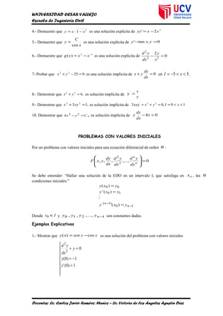 UNIVERSIDAD CESAR VALLEJO
Escuela de Ingeniería Civil
4.- Demuestre que 2
1 xxy −= es una solución explícita de 3
2' xxyy −=
5.- Demuestre que
x
C
y
cos
= es una solución explícita de 0.tan' =− yxy
6.- Demuestre que 12
)( −
−= xxxg es una solución explícita de 0
2
22
2
=−
x
y
dx
yd
7- Probar que 02522
=−+ yx es una solución implícita de 0=+
dx
dy
yx en .55 <<−= xI
8.- Demostrar que ,622
=+ yx es solución implícita de
y
x
='
y
9.- Demostrar que ,13 23
=+ xyx es solución implícita de 10,02xyy 22'
<<==++ xIyx
10. Demostrar que Cyx =− 22
4 , es solución implícita de 04 =− x
dx
dy
y
PROBLEMAS CON VALORES INICIALES
Por un problema con valores iniciales para una ecuación diferencial de orden n :
0,...,,,, 2
2
=








n
n
dx
yd
dx
yd
dx
dy
yxF
Se debe entender: “Hallar una solución de la EDO en un intervalo I, que satisfaga en 0x , las n
condiciones iniciales:”
10
)1(
10
00
)(
)('
)(
−
−
=
=
=
n
n
yxy
yxy
yxy

Donde Ix ∈0 y 1210 ,...,,, −nyyyy son constantes dadas.
Ejemplos Explicativos
1.- Mostrar que xxsenxy cos)( −= es una solución del problema con valores iniciales









=
−=
=+
1)0('
1)0(
0
2
2
y
y
y
dx
yd
Docentes: Lic. Carlos Javier Ramírez Muñoz – Lic. Victoria de los Ángeles Agustín Díaz
 
