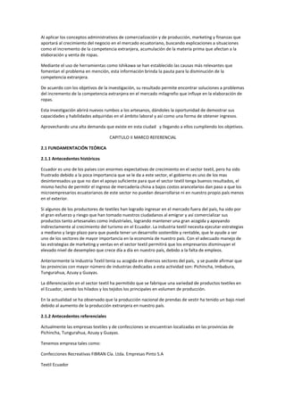 Al aplicar los conceptos administrativos de comercialización y de producción, marketing y finanzas que
aportará al crecimiento del negocio en el mercado ecuatoriano, buscando explicaciones a situaciones
como el incremento de la competencia extranjera, acumulación de la materia prima que afectan a la
elaboración y venta de ropas.
Mediante el uso de herramientas como Ishikawa se han establecido las causas más relevantes que
fomentan el problema en mención, esta información brinda la pauta para la disminución de la
competencia extranjera.
De acuerdo con los objetivos de la investigación, su resultado permite encontrar soluciones a problemas
del incremento de la competencia extranjera en el mercado milagreño que influye en la elaboración de
ropas.
Esta investigación abrirá nuevos rumbos a los artesanos, dándoles la oportunidad de demostrar sus
capacidades y habilidades adquiridas en el ámbito laboral y así como una forma de obtener ingresos.
Aprovechando una alta demanda que existe en esta ciudad y llegando a ellos cumpliendo los objetivos.
CAPITULO II MARCO REFERENCIAL
2.1 FUNDAMENTACIÓN TEÓRICA
2.1.1 Antecedentes históricos
Ecuador es uno de los países con enormes expectativas de crecimiento en el sector textil, pero ha sido
frustrado debido a la poca importancia que se le da a este sector, el gobierno es uno de los mas
desinteresados ya que no dan el apoyo suficiente para que el sector textil tenga buenos resultados, el
mismo hecho de permitir el ingreso de mercadería china a bajos costos arancelarios dan paso a que los
microempresarios ecuatorianos de este sector no puedan desarrollarse ni en nuestro propio país menos
en el exterior.
Si algunos de los productores de textiles han logrado ingresar en el mercado fuera del país, ha sido por
el gran esfuerzo y riesgo que han tomado nuestros ciudadanos al emigrar y así comercializar sus
productos tanto artesanales como industriales, logrando mantener una gran acogida y apoyando
indirectamente al crecimiento del turismo en el Ecuador. La industria textil necesita ejecutar estrategias
a mediano y largo plazo para que pueda tener un desarrollo sostenible y rentable, que le ayude a ser
uno de los sectores de mayor importancia en la economía de nuestro país. Con el adecuado manejo de
las estrategias de marketing y ventas en el sector textil permitirá que los empresarios disminuyan el
elevado nivel de desempleo que crece día a día en nuestro país, debido a la falta de empleos.
Anteriormente la Industria Textil tenía su acogida en diversos sectores del país, y se puede afirmar que
las provincias con mayor número de industrias dedicadas a esta actividad son: Pichincha, Imbabura,
Tungurahua, Azuay y Guayas.
La diferenciación en el sector textil ha permitido que se fabrique una variedad de productos textiles en
el Ecuador, siendo los hilados y los tejidos los principales en volumen de producción.
En la actualidad se ha observado que la producción nacional de prendas de vestir ha tenido un bajo nivel
debido al aumento de la producción extranjera en nuestro país.
2.1.2 Antecedentes referenciales
Actualmente las empresas textiles y de confecciones se encuentran localizadas en las provincias de
Pichincha, Tungurahua, Azuay y Guayas.
Tenemos empresa tales como:
Confecciones Recreativas FIBRAN Cía. Ltda. Empresas Pinto S.A
Textil Ecuador
 