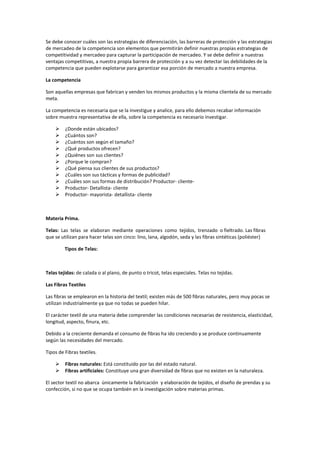 Se debe conocer cuáles son las estrategias de diferenciación, las barreras de protección y las estrategias
de mercadeo de la competencia son elementos que permitirán definir nuestras propias estrategias de
competitividad y mercadeo para capturar la participación de mercadeo. Y se debe definir a nuestras
ventajas competitivas, a nuestra propia barrera de protección y a su vez detectar las debilidades de la
competencia que pueden explotarse para garantizar esa porción de mercado a nuestra empresa.
La competencia
Son aquellas empresas que fabrican y venden los mismos productos y la misma clientela de su mercado
meta.
La competencia es necesaria que se la investigue y analice, para ello debemos recabar información
sobre muestra representativa de ella, sobre la competencia es necesario investigar.
 ¿Donde están ubicados?
 ¿Cuántos son?
 ¿Cuántos son según el tamaño?
 ¿Qué productos ofrecen?
 ¿Quiénes son sus clientes?
 ¿Porque le compran?
 ¿Qué piensa sus clientes de sus productos?
 ¿Cuáles son sus tácticas y formas de publicidad?
 ¿Cuáles son sus formas de distribución? Productor- cliente-
 Productor- Detallista- cliente
 Productor- mayorista- detallista- cliente
Materia Prima.
Telas: Las telas se elaboran mediante operaciones como tejidos, trenzado o fieltrado. Las fibras
que se utilizan para hacer telas son cinco: lino, lana, algodón, seda y las fibras sintéticas (poliéster)
Tipos de Telas:
Telas tejidas: de calada o al plano, de punto o tricot, telas especiales. Telas no tejidas.
Las Fibras Textiles
Las fibras se emplearon en la historia del textil; existen más de 500 fibras naturales, pero muy pocas se
utilizan industrialmente ya que no todas se pueden hilar.
El carácter textil de una materia debe comprender las condiciones necesarias de resistencia, elasticidad,
longitud, aspecto, finura, etc.
Debido a la creciente demanda el consumo de fibras ha ido creciendo y se produce continuamente
según las necesidades del mercado.
Tipos de Fibras textiles.
 Fibras naturales: Está constituido por las del estado natural.
 Fibras artificiales: Constituye una gran diversidad de fibras que no existen en la naturaleza.
El sector textil no abarca únicamente la fabricación y elaboración de tejidos, el diseño de prendas y su
confección, si no que se ocupa también en la investigación sobre materias primas.
 