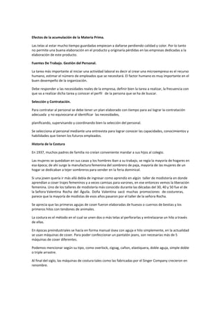 Efectos de la acumulación de la Materia Prima.
Las telas al estar mucho tiempo guardadas empiezan a dañarse perdiendo calidad y color. Por lo tanto
no permite una buena elaboración en el producto y originaría pérdidas en las empresas dedicadas a la
elaboración de este producto.
Fuentes De Trabajo. Gestión del Personal.
La tarea más importante al iniciar una actividad laboral es decir al crear una microempresa es el recurso
humano, estimar el número de empleados que se necesitará. El factor humano es muy importante en el
buen desempeño de la organización.
Debe responder a las necesidades reales de la empresa, definir bien la tarea a realizar, la frecuencia con
que va a realizar dicha tarea y conocer el perfil de la persona que se ha de buscar.
Selección y Contratación.
Para contratar al personal se debe tener un plan elaborado con tiempo para así lograr la contratación
adecuada y no equivocarse al identificar las necesidades,
planificando, supervisando y coordinando bien la selección del personal.
Se selecciona al personal mediante una entrevista para lograr conocer las capacidades, conocimientos y
habilidades que tienen los futuros empleados.
Historia de la Costura
En 1937, muchos padres de familia no creían conveniente mandar a sus hijos al colegio.
Las mujeres se quedaban en sus casas y los hombres iban a su trabajo, se regía la mayoría de hogares en
esa época; de ahí surge la manufactura femenina del sombrero de paja, mayoría de las mujeres de un
hogar se dedicaban a tejer sombreros para vender en la feria dominical.
Si una joven quería ir más allá debía de ingresar como aprendiz en algún taller de modistería en donde
aprendían a coser trajes femeninos y a veces camisas para varones, en ese entonces vemos la liberación
femenina. Uno de los talleres de modistería más conocido durante las décadas del 30, 40 y 50 fue el de
la Señora Valentina Rocha del Águila. Doña Valentina sacó muchas promociones de costureras,
parece que la mayoría de modistas de esos años pasaron por el taller de la señora Rocha.
Se aprecia que las primeras agujas de coser fueron elaboradas de huesos o cuernos de bestias y los
primeros hilos con tendones de animales.
La costura es el método en el cual se unen dos o más telas al perforarlas y entrelazarse un hilo a través
de ellas.
En épocas preindustriales se hacía en forma manual ósea con aguja e hilo simplemente, en la actualidad
se usan máquinas de coser. Para poder confeccionar un pantalón jeans, son necesarias más de 5
máquinas de coser diferentes.
Podemos mencionar según su tipo, como overlock, zigzag, cañon, elastiquera, doble aguja, simple doble
o triple arrastre.
Al final del siglo, las máquinas de costura tales como las fabricadas por el Singer Company crecieron en
renombre.
 