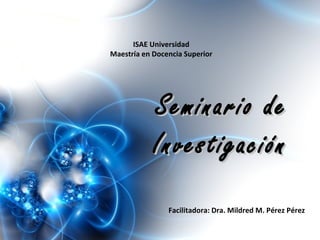 ISAE Universidad
Maestría en Docencia Superior
Facilitadora: Dra. Mildred M. Pérez Pérez
Seminario deSeminario de
InvestigaciónInvestigación
 