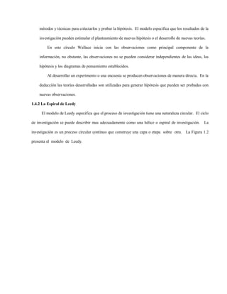 métodos y técnicas para colectarlos y probar la hipótesis. El modelo especifica que los resultados de la

    investigación pueden estimular el planteamiento de nuevas hipótesis o el desarrollo de nuevas teorías.

         En este círculo Wallace inicia con las observaciones como principal componente de la

    información, no obstante, las observaciones no se pueden considerar independientes de las ideas, las

    hipótesis y los diagramas de pensamiento establecidos.

         Al desarrollar un experimento o una encuesta se producen observaciones de manera directa. En la

    deducción las teorías desarrolladas son utilizadas para generar hipótesis que pueden ser probadas con

    nuevas observaciones.

1.4.2 La Espiral de Leedy

     El modelo de Leedy específica que el proceso de investigación tiene una naturaleza circular. El ciclo

de investigación se puede describir mas adecuadamente como una hélice o espiral de investigación.        La

investigación es un proceso circular continuo que construye una capa o etapa sobre otra. La Figura 1.2

presenta el modelo de Leedy.
 