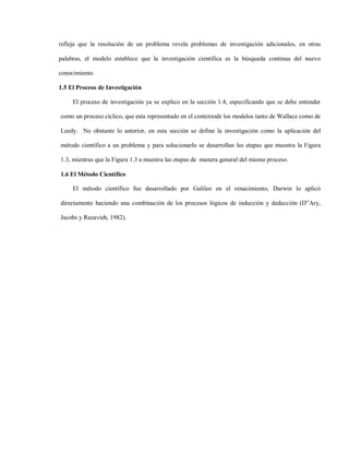 refleja que la resolución de un problema revela problemas de investigación adicionales, en otras

palabras, el modelo establece que la investigación científica es la búsqueda continua del nuevo

conocimiento.

1.5 El Proceso de Investigación

     El proceso de investigación ya se explico en la sección 1.4, especificando que se debe entender

como un proceso cíclico, que esta representado en el contextode los modelos tanto de Wallace como de

Leedy. No obstante lo anterior, en esta sección se define la investigación como la aplicación del

método científico a un problema y para solucionarlo se desarrollan las etapas que muestra la Figura

1.3, mientras que la Figura 1.3 a muestra las etapas de manera general del mismo proceso.

1.6 El Método Científico

     El método científico fue desarrollado por Galileo en el renacimiento, Darwin lo aplicó

directamente haciendo una combinación de los procesos lógicos de inducción y deducción (D”Ary,

Jacobs y Razavieh, 1982).
 