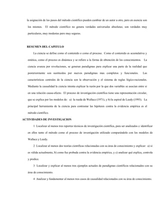 la asignación de los pasos del método científico pueden cambiar de un autor a otro, pero en esencia son

   los mismos.    El método científico no genera verdades universales absolutas; son verdades muy

   particulares, muy modestas pero muy seguras.



  RESUMEN DEL CAPITULO

       La ciencia se define como el contenido o como el proceso. Como el contenido es acumulativa y

   estática, como el proceso es dinámica y se refiere a la forma de obtención de los conocimientos. La

   ciencia avanza por revoluciones, se generan paradigmas para explicar una parte de la realidad que

   posteriormente son sustituidos por nuevos paradigmas mas completos y funcionales.                    Las

   características centrales de la ciencia son la observación y el sistema de reglas lógico-racionales.

   Mediante la causalidad la ciencia intenta explicar la razón por la que dos variables se asocian entre si

   en una relación causa-efecto. El proceso de investigación científica tiene una representación circular,

   que se explica por los modelos de: a) la rueda de Wallace (1971), y b) la espiral de Leedy (1993). La

   principal herramienta de la ciencia para contrastar las hipótesis contra la evidencia empírica es el

   método científico.

ACTIVIDADES DE INVESTIGACION

       1 Localizar al menos tres reportes técnicos de investigación científica, para ser analizados e identificar

   en ellos tanto el método como el proceso de investigación utilizado comparándolo con los modelos de

   Wallace y Leedy.

       2 Localizar al menos dos teorías científicas relacionadas con su área de conocimiento y explicar: a) si

   es válida actualmente, b) como fue probada contra la evidencia empírica, y c) analizar qué explica, controla

   y predice.

       3 Localizar y explicar al menos tres ejemplos actuales de paradigmas científicos relacionados con su

   área de conocimiento.

       4 Analizar y fundamentar al menos tres casos de causalidad relacionados con su área de conocimiento.
 