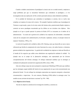 Cuando se añaden conocimientos al paradigma la ciencia esta en su estado normal y empiezan a

surgir problemas por que se encuentran fenómenos que contradicen al paradigma y si los

investigadores dan una explicación Ad Hoc (criterio personal) entonces están eludiendo el problema.

    Si la cantidad de fenómenos que contradicen al paradigma es enorme, éste se vuelve mas

complejo; así empieza el avance de la ciencia. Por ejemplo Copérnico establece que el paradigma de

Tolomeo es equivocado y pone al sol como centro del sistema solar, posteriormente Kepler empieza a

construir un nuevo paradigma encontrando que las órbitas no son circulares sino elípticas. Otro

ejemplo en el que se puede apreciar la postura de Kuhn (1971) se encuentra en el ámbito de la

administración. “La teoría de la gestión de la calidad en las empresas, ha reformulado o desechado

varios de los conceptos de la administración y ha llevado a replantear, incluso, el concepto mismo de

empresa” (Gutiérrez, 1998, p. 23).

    La teoría de la gestión de la calidad se debe al Dr. Deming, autor que desarrolla un nuevo marco

referencial que facilita la comprensión de como funcionan las cosas y de cuáles factores o elementos

generan calidad en las organizaciones. La gestión de la calidad de las empresas es toda una filosofía en

el mundo de los negocios que señala como administrar una organización mediante la calidad. Un

ejemplo mas en el campo de la planeación estratégica, esta representado por las diversas

conceptualizaciones del término estrategia. El enfoque tradicional establece que la estrategia es

resultado de la planeación racional de la organización (Hill y Jones, 1998).

    Ante este enfoque surge una nueva perspectiva expuesta por Mintzberg (1994) autor que establece

que las estrategias surgen también del interior de una organización sin que exista necesariamente una

planeación formal. En este enfoque las estrategias representan una respuesta emergente a situaciones

circunstanciales o imprevistas. En este contexto, Minzberg (1994) define la estrategia como “un

modelo en una corriente de decisiones o acciones” (p. 934 – 948).

1.1.2 Objetivos de la Ciencia.

     Son dos los objetivos centrales de la investigación científica y consisten en:
 