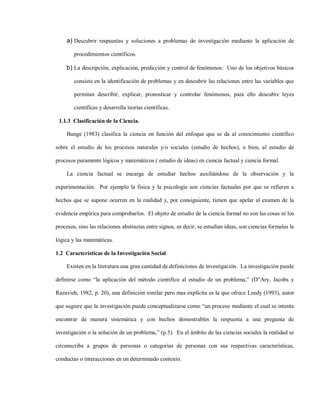 a) Descubrir respuestas y soluciones a problemas de investigación mediante la aplicación de

        procedimientos científicos.

     b) La descripción, explicación, predicción y control de fenómenos: Uno de los objetivos básicos

        consiste en la identificación de problemas y en descubrir las relaciones entre las variables que

        permitan describir, explicar, pronosticar y controlar fenómenos, para ello descubre leyes

        científicas y desarrolla teorías científicas.

 1.1.3 Clasificación de la Ciencia.

     Bunge (1983) clasifica la ciencia en función del enfoque que se da al conocimiento científico

sobre el estudio de los procesos naturales y/o sociales (estudio de hechos), o bien, al estudio de

procesos puramente lógicos y matemáticos ( estudio de ideas) en ciencia factual y ciencia formal.

     La ciencia factual se encarga de estudiar hechos auxiliándose de la observación y la

experimentación. Por ejemplo la física y la psicología son ciencias factuales por que se refieren a

hechos que se supone ocurren en la realidad y, por consiguiente, tienen que apelar al examen de la

evidencia empírica para comprobarlos. El objeto de estudio de la ciencia formal no son las cosas ni los

procesos, sino las relaciones abstractas entre signos, es decir, se estudian ideas, son ciencias formales la

lógica y las matemáticas.

1.2 Características de la Investigación Social

     Existen en la literatura una gran cantidad de definiciones de investigación. La investigación puede

definirse como “la aplicación del método científico al estudio de un problema,” (D”Ary, Jacobs y

Razavieh, 1982, p. 20), una definición similar pero mas explícita es la que ofrece Leedy (1993), autor

que sugiere que la investigación puede conceptualizarse como “un proceso mediante el cual se intenta

encontrar de manera sistemática y con hechos demostrables la respuesta a una pregunta de

investigación o la solución de un problema,” (p.5). En el ámbito de las ciencias sociales la realidad se

circunscribe a grupos de personas o categorías de personas con sus respectivas características,

conductas o interacciones en un determinado contexto.
 