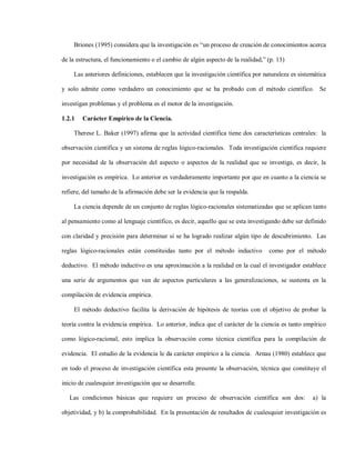 Briones (1995) considera que la investigación es “un proceso de creación de conocimientos acerca

de la estructura, el funcionamiento o el cambio de algún aspecto de la realidad,” (p. 13)

    Las anteriores definiciones, establecen que la investigación científica por naturaleza es sistemática

y solo admite como verdadero un conocimiento que se ha probado con el método científico. Se

investigan problemas y el problema es el motor de la investigación.

1.2.1   Carácter Empírico de la Ciencia.

    Therese L. Baker (1997) afirma que la actividad científica tiene dos características centrales: la

observación científica y un sistema de reglas lógico-racionales. Toda investigación científica requiere

por necesidad de la observación del aspecto o aspectos de la realidad que se investiga, es decir, la

investigación es empírica. Lo anterior es verdaderamente importante por que en cuanto a la ciencia se

refiere, del tamaño de la afirmación debe ser la evidencia que la respalda.

    La ciencia depende de un conjunto de reglas lógico-racionales sistematizadas que se aplican tanto

al pensamiento como al lenguaje científico, es decir, aquello que se esta investigando debe ser definido

con claridad y precisión para determinar si se ha logrado realizar algún tipo de descubrimiento. Las

reglas lógico-racionales están constituidas tanto por el método inductivo         como por el método

deductivo. El método inductivo es una aproximación a la realidad en la cual el investigador establece

una serie de argumentos que van de aspectos particulares a las generalizaciones, se sustenta en la

compilación de evidencia empírica.

    El método deductivo facilita la derivación de hipótesis de teorías con el objetivo de probar la

teoría contra la evidencia empírica. Lo anterior, indica que el carácter de la ciencia es tanto empírico

como lógico-racional, esto implica la observación como técnica científica para la compilación de

evidencia. El estudio de la evidencia le da carácter empírico a la ciencia. Arnau (1980) establece que

en todo el proceso de investigación científica esta presente la observación, técnica que constituye el

inicio de cualesquier investigación que se desarrolle.

   Las condiciones básicas que requiere un proceso de observación científica son dos:              a) la

objetividad, y b) la comprobabilidad. En la presentación de resultados de cualesquier investigación es
 