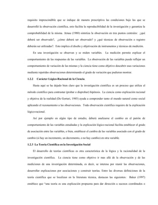 requisito imprescindible que se indique de manera prescriptiva las condiciones bajo las que se

desarrolló la observación científica, esto facilita la reproducibilidad de la investigación y garantiza la

comprobabilidad de la misma. Arnau (1980) sintetiza la observación en tres puntos centrales: ¿qué

deberá ser observado?, ¿cómo deberá ser observado? y ¿qué técnicas de observación o registro

deberán ser utilizadas?. Esto implica el diseño y objetivación de instrumentos y técnicas de medición.

    En una investigación se observan y se miden variables.            La medición permite explicar el

comportamiento de las respuestas de las variables. La observación de las variables puede reflejar un

comportamiento de variación de las mismas y la ciencia tiene como objetivo descubrir esas variaciones

mediante repetidas observaciones determinando el grado de variación que pudieran mostrar.

1.2.2   Carácter Lógico-Racional de la Ciencia.

    Hasta aquí se ha dejado bien claro que la investigación científica es un proceso que utiliza el

método científico para contrastar (probar o disprobar) hipótesis. La ciencia como explicación racional

y objetiva de la realidad (De Gortari, 1985) ayuda a comprender tanto el mundo natural como social

aplicando el razonamiento a las observaciones. Toda observación científica requiere de la explicación

lógico-racional.

    Así por ejemplo en algún tipo de estudio, deberá analizarse el cambio en el patrón de

comportamiento de las variables estudiadas y la explicación lógico-racional facilita establecer el grado

de asociación entre las variables, o bien, establecer el cambio de las variables asociado con el grado de

cambio (si hay un incremento, un decremento, o no hay cambio) en otra variable.

1.2.3 La Teoría Científica en la Investigación Social

    El desarrollo de teorías científicas es otra característica de la lógica y la racionalidad de la

investigación científica.   La ciencia tiene como objetivo ir mas allá de la observación y de las

mediciones de una investigación determinada, es decir, se interesa por reunir las observaciones,

desarrollar explicaciones por asociaciones y construir teorías. Entre las diversas definiciones de la

teoría científica que se localizan en la literatura técnica, destacan las siguientes:      Baker (1997)

establece que “una teoría es una explicación propuesta para dar dirección a sucesos coordinados o
 