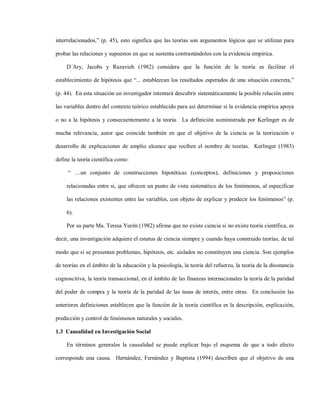 interrelacionados,” (p. 45), esto significa que las teorías son argumentos lógicos que se utilizan para

probar las relaciones y supuestos en que se sustenta contrastándolos con la evidencia empírica.

    D´Ary, Jacobs y Razavieh (1982) considera que la función de la teoría es facilitar el

establecimiento de hipótesis que “... establezcan los resultados esperados de una situación concreta,”

(p. 44). En esta situación un investigador intentará descubrir sistemáticamente la posible relación entre

las variables dentro del contexto teórico establecido para así determinar si la evidencia empírica apoya

o no a la hipótesis y consecuentemente a la teoría. La definición suministrada por Kerlinger es de

mucha relevancia, autor que coincide también en que el objetivo de la ciencia es la teorización o

desarrollo de explicaciones de amplio alcance que reciben el nombre de teorías. Kerlinger (1983)

define la teoría científica como:

     “ …un conjunto de construcciones hipotéticas (conceptos), definiciones y proposiciones

    relacionadas entre si, que ofrecen un punto de vista sistemático de los fenómenos, al especificar

    las relaciones existentes entre las variables, con objeto de explicar y predecir los fenómenos” (p.

    6).

    Por su parte Ma. Teresa Yurén (1982) afirma que no existe ciencia si no existe teoría científica, es

decir, una investigación adquiere el estatus de ciencia siempre y cuando haya construido teorías, de tal

modo que si se presentan problemas, hipótesis, etc. aislados no constituyen una ciencia. Son ejemplos

de teorías en el ámbito de la educación y la psicología, la teoría del refuerzo, la teoría de la disonancia

cognoscitiva, la teoría transaccional, en el ámbito de las finanzas internacionales la teoría de la paridad

del poder de compra y la teoría de la paridad de las tasas de interés, entre otras. En conclusión las

anteriores definiciones establecen que la función de la teoría científica es la descripción, explicación,

predicción y control de fenómenos naturales y sociales.

1.3 Causalidad en Investigación Social

    En términos generales la causalidad se puede explicar bajo el esquema de que a todo efecto

corresponde una causa. Hernández, Fernández y Baptista (1994) describen que el objetivo de una
 